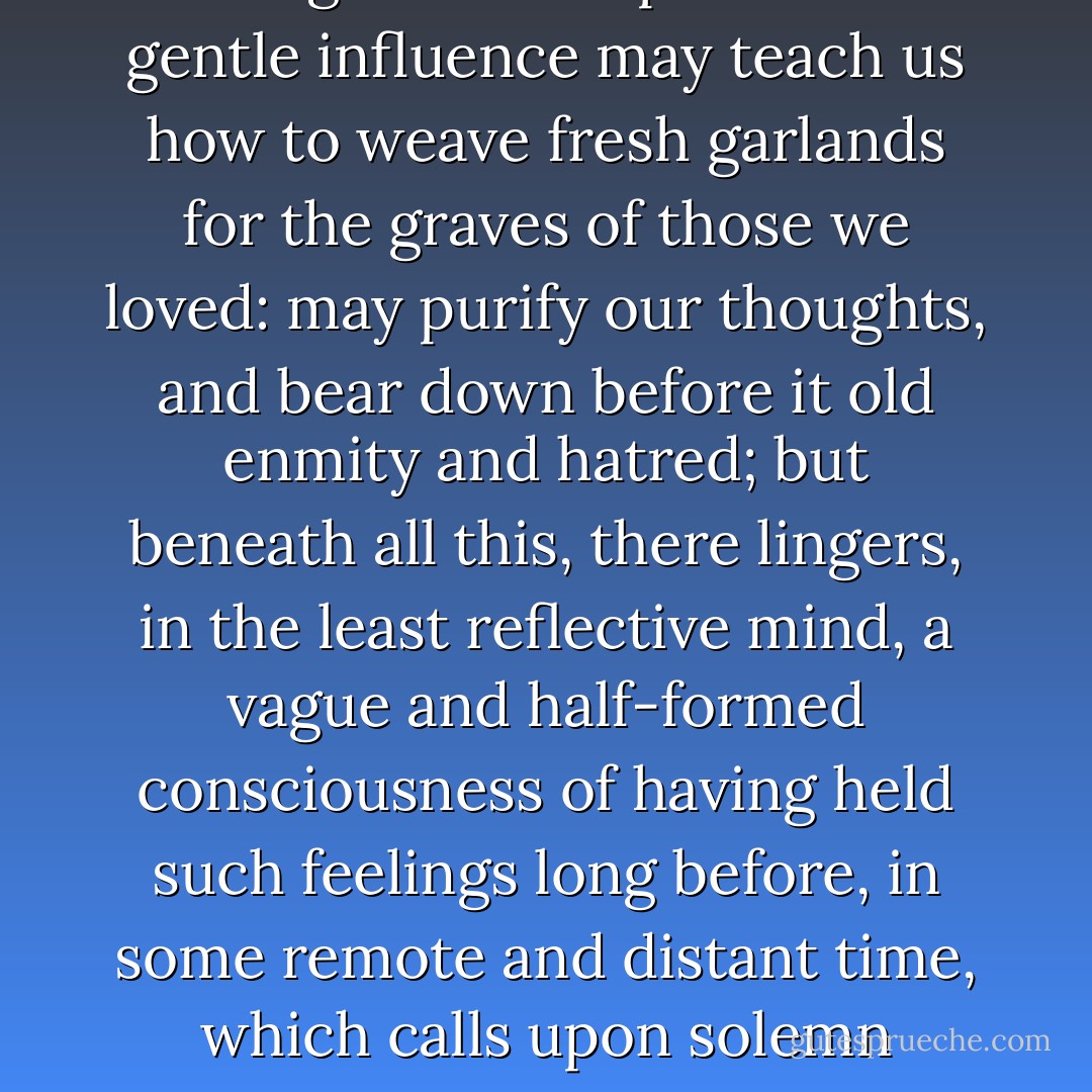The memories which peaceful country scenes call up, are not of this world, nor of its thoughts and hopes. Their gentle influence may teach us how to weave fresh garlands for the graves of those we loved: may purify our thoughts, and bear down before it old enmity and hatred; but beneath all this, there lingers, in the least reflective mind, a vague and half-formed consciousness of having held such feelings long before, in some remote and distant time, which calls upon solemn thoughts of distant times to come, and bends down pride and worldliness beneath it. - Charles Dickens