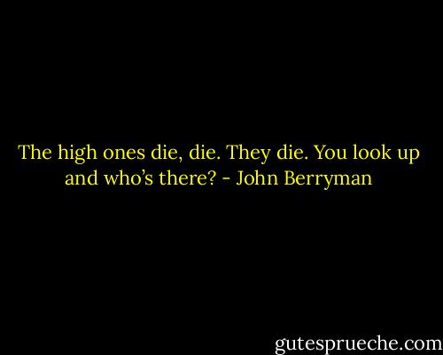 The high ones die, die. They die. You look up and who’s there? - John Berryman