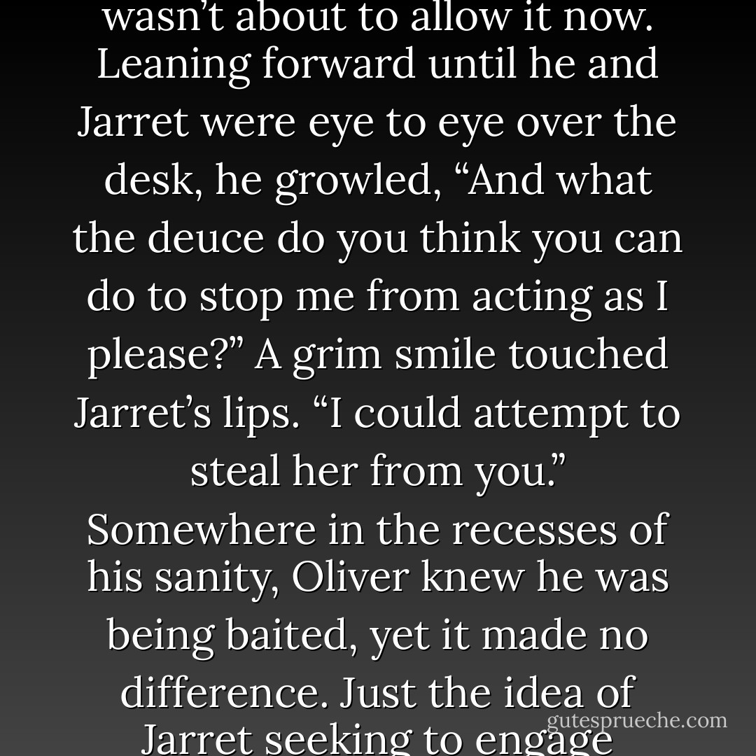 Thank you for the advice, but I know how to comport myself with Maria.”<br />“That remains to be seen.” Jarret rose, then bent to plant his hands on the desk. “But know this-none of us will stand by and let you ruin a young woman just to provoke Gran.”<br />Oliver shot to his feet. That his brother thought him capable of such a thing infuriated him, as did being lectured by him. It had never happened before, and he wasn’t about to allow it now.<br />Leaning forward until he and Jarret were eye to eye over the desk, he growled, “And what the deuce do you think you can do to stop me from acting as I please?”<br />A grim smile touched Jarret’s lips. “I could attempt to steal her from you.”<br />Somewhere in the recesses of his sanity, Oliver knew he was being baited, yet it made no difference. Just the idea of Jarret seeking to engage Maria’s affections crushed his usual control.<br />“If you lay a hand on her,” he ground out, “Gabe won’t be the only one wearing a sling in this family.”<br />With an enigmatic look, Jarret pushed back from the desk. “Fine.” His eyes turned to ice. “But be warned-the rest of us intend to make sure that <i>you</i> never lay a hand on her, either.” Without waiting for a response, he strode from the room. - Sabrina Jeffries
