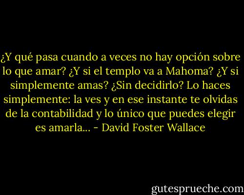¿Y qué pasa cuando a veces no hay opción sobre lo que amar? ¿Y si el templo va a Mahoma? ¿Y si simplemente amas? ¿Sin decidirlo? Lo haces simplemente: la ves y en ese instante te olvidas de la contabilidad y lo único que puedes elegir es amarla... - David Foster Wallace