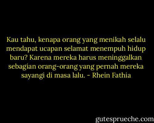 Kau tahu, kenapa orang yang menikah selalu mendapat ucapan selamat menempuh hidup baru?<br />Karena mereka harus meninggalkan sebagian orang-orang yang pernah mereka sayangi di masa lalu. - Rhein Fathia