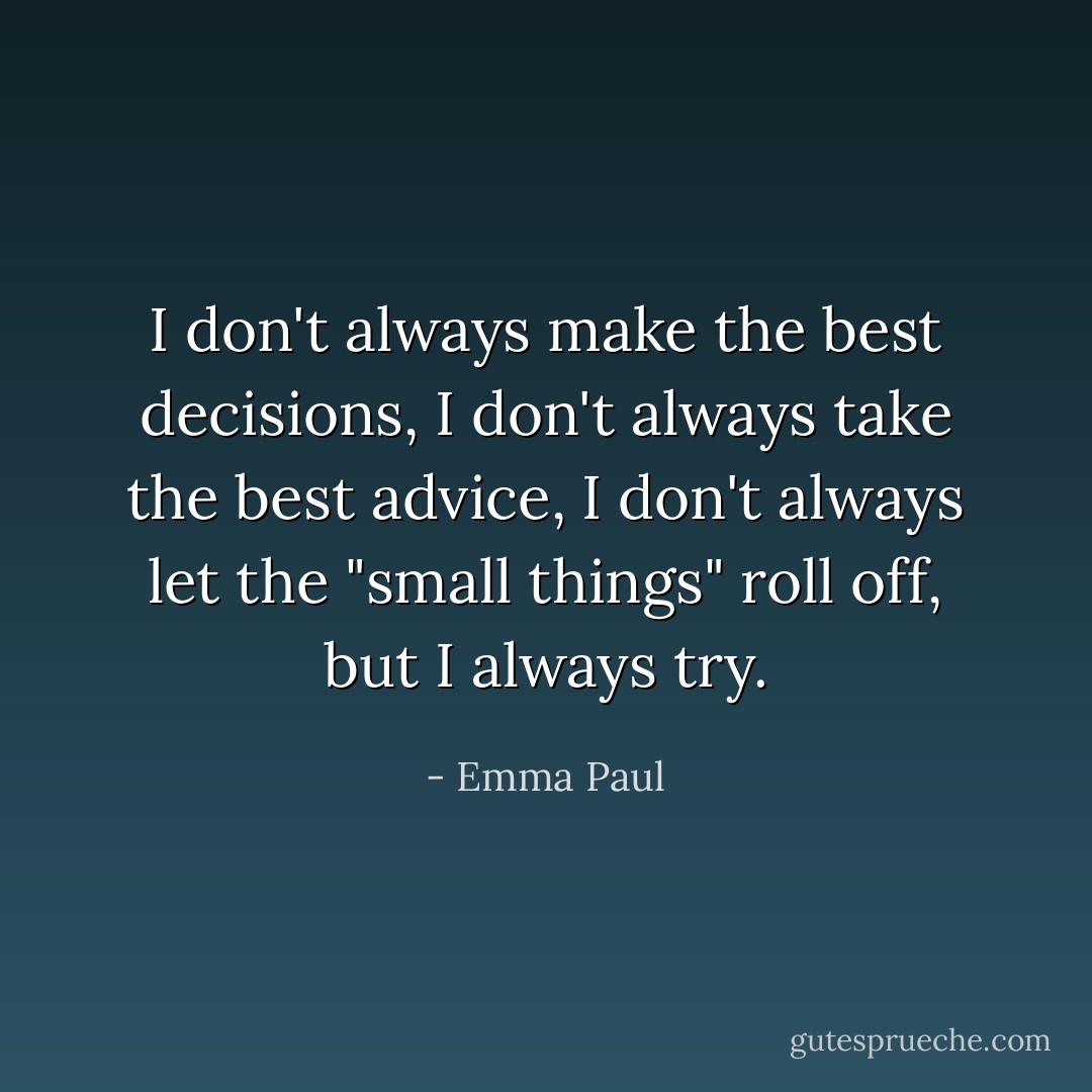 I don't always make the best decisions, I don't always take the best advice, I don't always let the "small things" roll off, but I always try. - Emma Paul