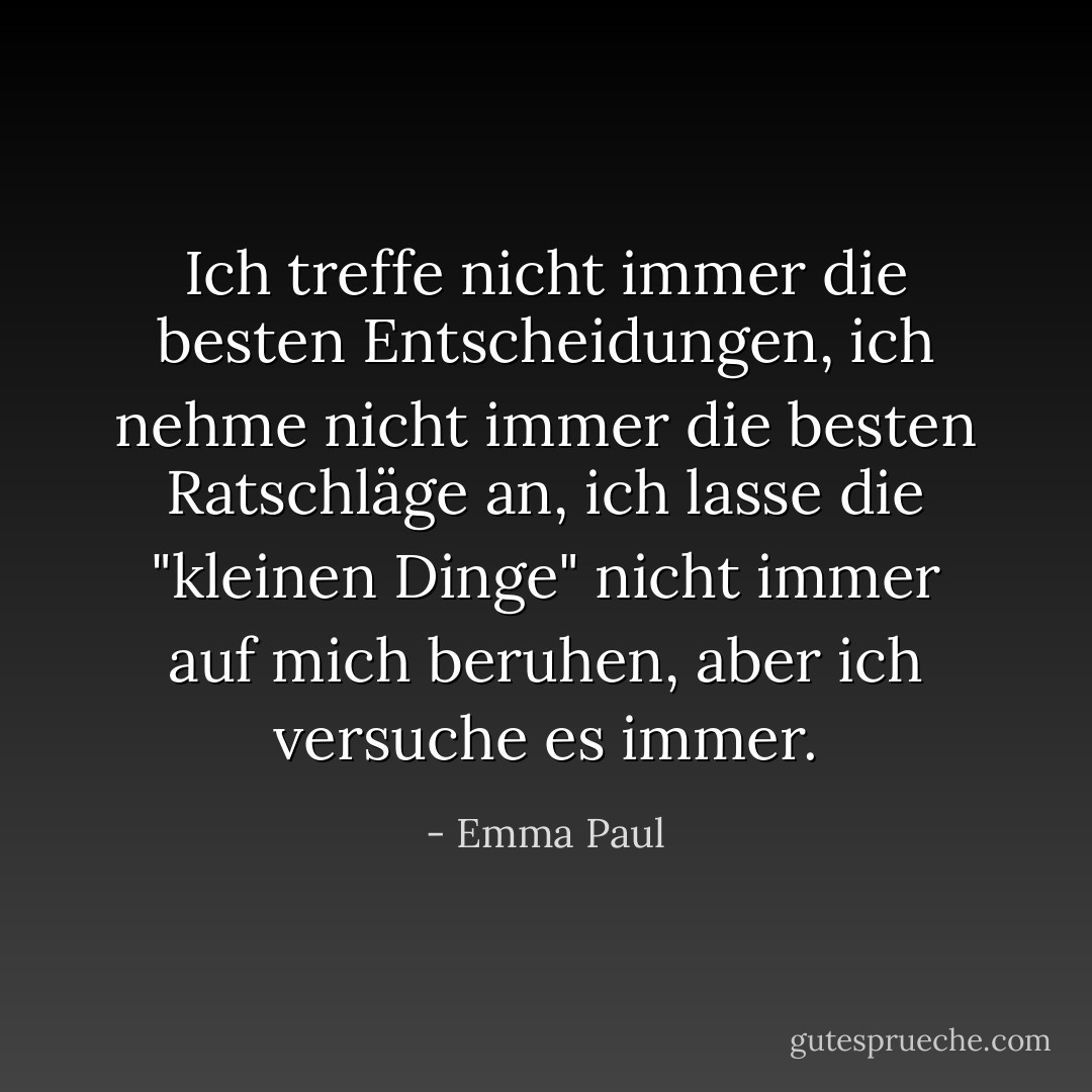 Ich treffe nicht immer die besten Entscheidungen, ich nehme nicht immer die besten Ratschläge an, ich lasse die "kleinen Dinge" nicht immer auf mich beruhen, aber ich versuche es immer. - Emma Paul<