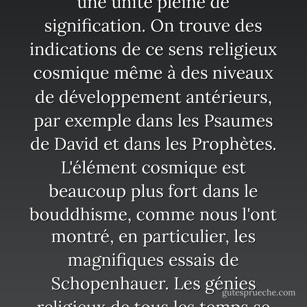 on trouve un troisième niveau d'expérience religieuse, même s'il est rare qu'il se présente sous une forme pure. Je l'appellerai le sens religieux cosmique. Il est difficile de le faire comprendre à ceux qui n'en font pas l'expérience, car il n'implique pas une idée anthropomorphique de Dieu ; l'individu ressent la vanité des désirs et des objectifs humains, ainsi que la noblesse et l'ordre merveilleux qui se révèlent dans la nature et dans le monde de la pensée. Il ressent la destinée individuelle comme un emprisonnement et cherche à faire l'expérience de la totalité de l'existence comme une unité pleine de signification. On trouve des indications de ce sens religieux cosmique même à des niveaux de développement antérieurs, par exemple dans les Psaumes de David et dans les Prophètes. L'élément cosmique est beaucoup plus fort dans le bouddhisme, comme nous l'ont montré, en particulier, les magnifiques essais de Schopenhauer. Les génies religieux de tous les temps se sont distingués par ce sens religieux cosmique, qui ne reconnaît ni dogmes ni Dieu fait à l'image de l'homme. Il ne peut donc y avoir d'Eglise dont les doctrines principales se fondent sur l'expérience religieuse cosmique. C'est pourquoi nous trouvons précisément parmi les hérétiques de tous les temps des hommes qui ont été inspirés par cette expérience religieuse la plus élevée ; ils sont souvent apparus à leurs contemporains comme des athées, mais parfois aussi comme des saints. - Albert Einstein