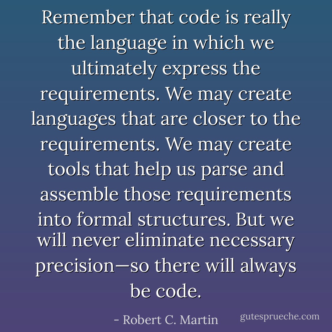 Remember that code is really the language in which we ultimately express the requirements. We may create languages that are closer to the requirements. We may create tools that help us parse and assemble those requirements into formal structures. But we will never eliminate necessary precision—so there will always be code. - Robert C. Martin