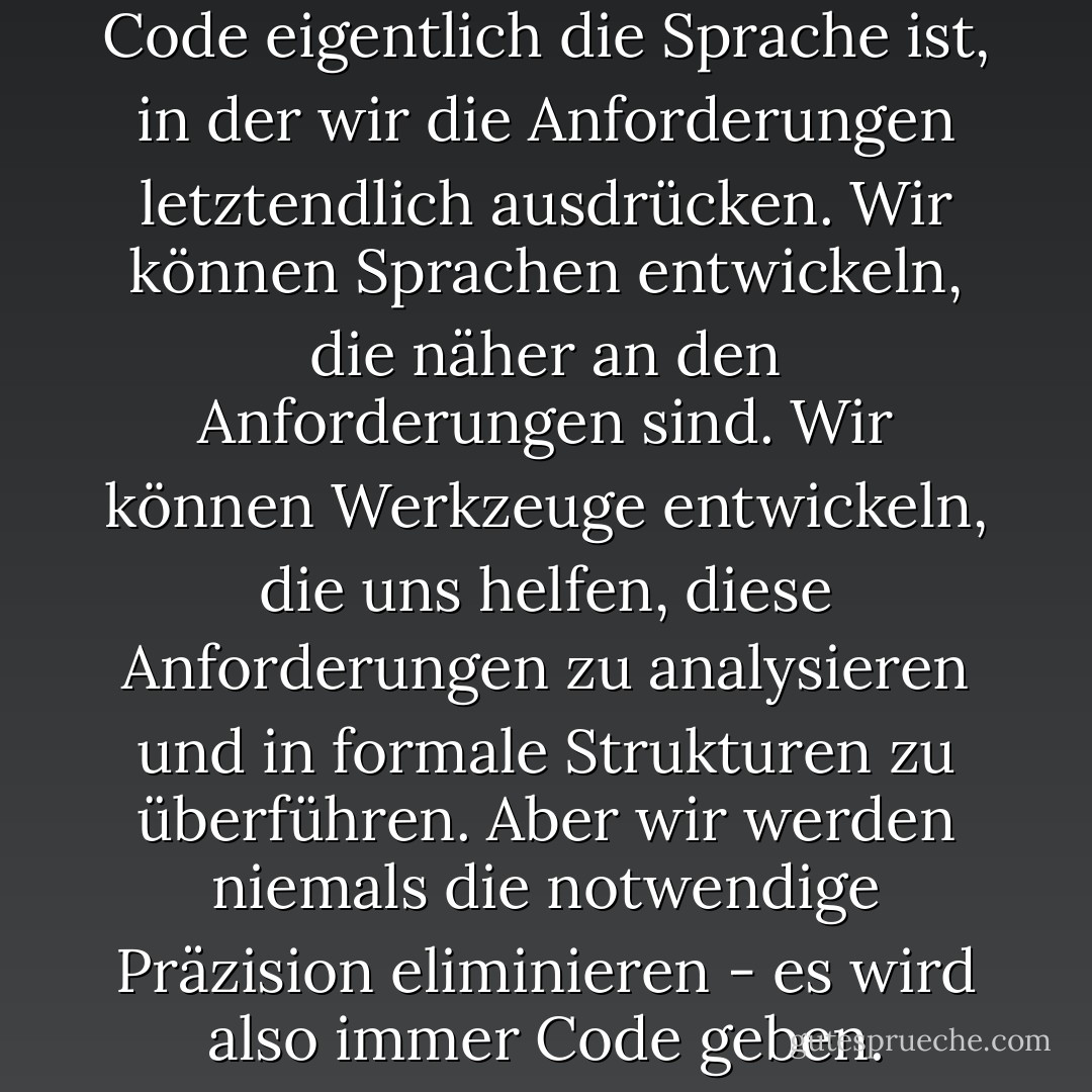 Denken Sie daran, dass der Code eigentlich die Sprache ist, in der wir die Anforderungen letztendlich ausdrücken. Wir können Sprachen entwickeln, die näher an den Anforderungen sind. Wir können Werkzeuge entwickeln, die uns helfen, diese Anforderungen zu analysieren und in formale Strukturen zu überführen. Aber wir werden niemals die notwendige Präzision eliminieren - es wird also immer Code geben. - Robert C. Martin<