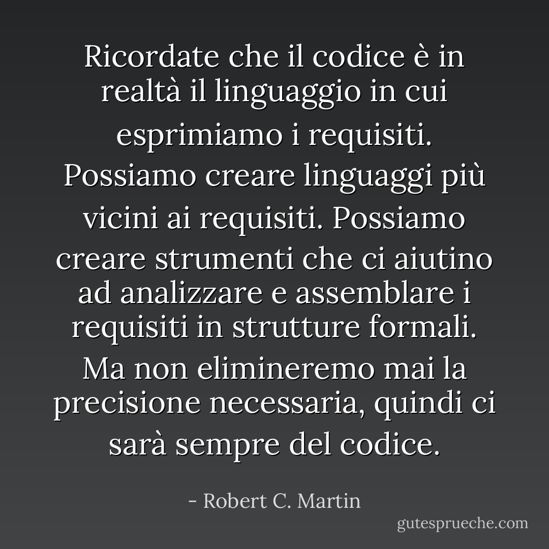Ricordate che il codice è in realtà il linguaggio in cui esprimiamo i requisiti. Possiamo creare linguaggi più vicini ai requisiti. Possiamo creare strumenti che ci aiutino ad analizzare e assemblare i requisiti in strutture formali. Ma non elimineremo mai la precisione necessaria, quindi ci sarà sempre del codice. - Robert C. Martin