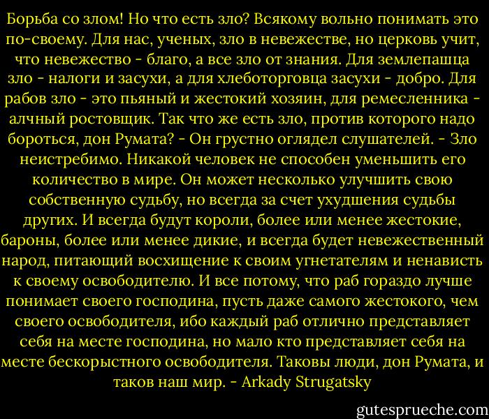 Борьба со злом! Но что есть<br />зло? Всякому вольно понимать это по-своему. Для нас, ученых, зло в<br />невежестве, но церковь учит, что невежество - благо, а все зло от знания.<br />Для землепашца зло - налоги и засухи, а для хлеботорговца засухи - добро.<br />Для рабов зло - это пьяный и жестокий хозяин, для ремесленника - алчный<br />ростовщик. Так что же есть зло, против которого надо бороться, дон Румата?<br />- Он грустно оглядел слушателей. - Зло неистребимо. Никакой человек не<br />способен уменьшить его количество в мире. Он может несколько улучшить свою<br />собственную судьбу, но всегда за счет ухудшения судьбы других. И всегда<br />будут короли, более или менее жестокие, бароны, более или менее дикие, и<br />всегда будет невежественный народ, питающий восхищение к своим угнетателям<br />и ненависть к своему освободителю. И все потому, что раб гораздо лучше<br />понимает своего господина, пусть даже самого жестокого, чем своего<br />освободителя, ибо каждый раб отлично представляет себя на месте господина,<br />но мало кто представляет себя на месте бескорыстного освободителя. Таковы<br />люди, дон Румата, и таков наш мир. - Arkady Strugatsky