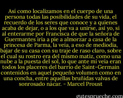 Así como localizamos en el cuerpo de una persona todas las posibilidades de su vida, el recuerdo de los seres que conoce y a quienes acaba de dejar, o a los que va a unirse, así yo, si al enterarme por Francisca de que la señora de Guermantes iría a pie a almorzar a casa de la princesa de Parma, la veía, a eso de mediodía, bajar de su casa con su traje de raso claro, sobre el cual su rostro era del mismo matiz, como una nube a la puesta del sol, lo que ante mí veía eran todos los placeres del barrio de Saint-Germain contenidos en aquel pequeño volumen como en una concha, entre aquellas bruñidas valvas de sonrosado nácar. - Marcel Proust