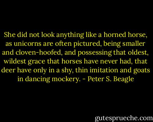 She did not look anything like a horned horse, as unicorns are often pictured, being smaller and cloven-hoofed, and possessing that oldest, wildest grace that horses have never had, that deer have only in a shy, thin imitation and goats in dancing mockery. - Peter S. Beagle