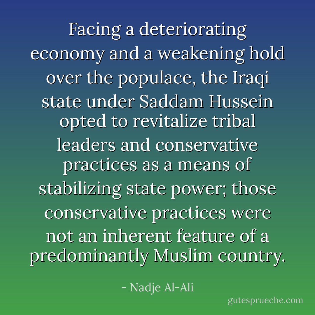 Facing a deteriorating economy and a weakening hold over the populace, the Iraqi state under Saddam Hussein opted to revitalize tribal leaders and conservative practices as a means of stabilizing state power; those conservative practices were not an inherent feature of a predominantly Muslim country. - Nadje Al-Ali