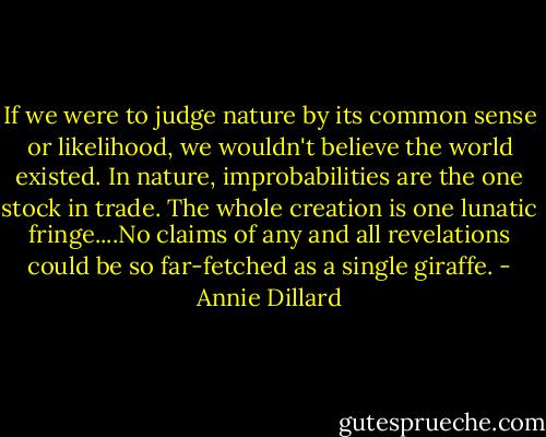 If we were to judge nature by its common sense or likelihood, we wouldn't believe the world existed. In nature, improbabilities are the one stock in trade. The whole creation is one lunatic fringe....No claims of any and all revelations could be so far-fetched as a single giraffe. - Annie Dillard