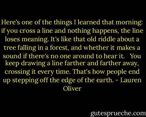 Here's one of the things I learned that morning: if you cross a line and nothing happens, the line loses meaning. It's like that old riddle about a tree falling in a forest, and whether it makes a sound if there's no one around to hear it. <br /><br />You keep drawing a line farther and farther away, crossing it every time. That's how people end up stepping off the edge of the earth. - Lauren Oliver