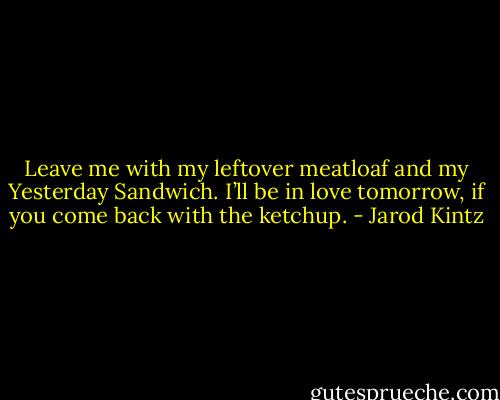 Leave me with my leftover meatloaf and my Yesterday Sandwich. I’ll be in love tomorrow, if you come back with the ketchup. - Jarod Kintz