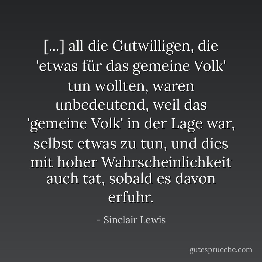 [...] all die Gutwilligen, die 'etwas für das gemeine Volk' tun wollten, waren unbedeutend, weil das 'gemeine Volk' in der Lage war, selbst etwas zu tun, und dies mit hoher Wahrscheinlichkeit auch tat, sobald es davon erfuhr. - Sinclair Lewis<