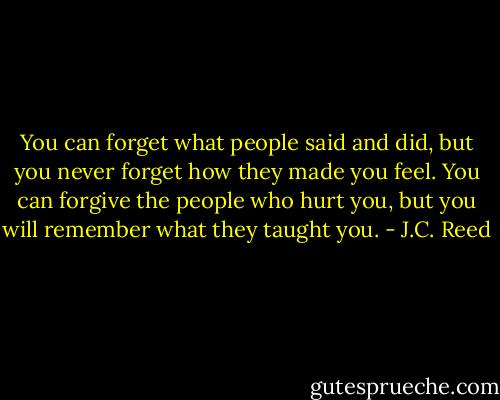 You can forget what people said and did, but you never forget how they made you feel. You can forgive the people who hurt you, but you will remember what they taught you. - J.C. Reed