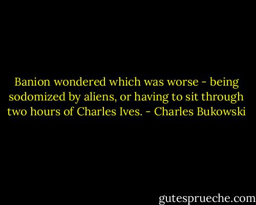 Banion wondered which was worse - being sodomized by aliens, or having to sit through two hours of Charles Ives. - Charles Bukowski