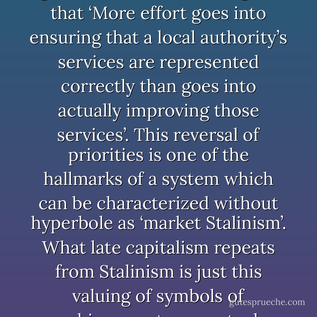 The idealized market was supposed to deliver ‘friction free’ exchanges, in which the desires of consumers would be met directly, without the need for intervention or mediation by regulatory agencies. Yet the drive to assess the performance of workers and to measure forms of labor which, by their nature, are resistant to quantification, has inevitably required additional layers of management and bureaucracy. What we have is not a direct comparison of workers’ performance or output, but a comparison between the audited representation of that performance and output. Inevitably, a short-circuiting occurs, and work becomes geared towards the generation and massaging of representations rather than to the official goals of the work itself. Indeed, an anthropological study of local government in Britain argues that ‘More effort goes into ensuring that a local authority’s services are represented correctly than goes into actually improving those services’. This reversal of priorities is one of the hallmarks of a system which can be characterized without hyperbole as ‘market Stalinism’. What late capitalism repeats from Stalinism is just this valuing of symbols of achievement over actual achievement.<br />[…]<br />It would be a mistake to regard this market Stalinism as some deviation from the ‘true spirit’ of capitalism. On the contrary, it would be better to say that an essential dimension of Stalinism was inhibited by its association with a social project like socialism and can only emerge in a late capitalist culture in which images acquire an autonomous force. The way value is generated on the stock exchange depends of course less on what a company ‘really does’, and more on perceptions of, and beliefs about, its (future) performance. In capitalism, that is to say, all that is solid melts into PR, and late capitalism is defined at least as much by this ubiquitous tendency towards PR-production as it is by the imposition of market mechanisms. - Mark Fisher