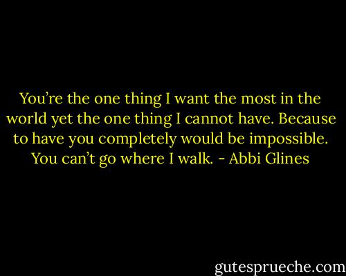 You’re the one thing I want the most in the world yet the one thing I cannot have. Because to have you completely would be impossible. You can’t go where I walk. - Abbi Glines
