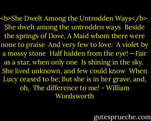 <b>She Dwelt Among the Untrodden Ways</b><br /><br />She dwelt among the untrodden ways<br /> Beside the springs of Dove,<br />A Maid whom there were none to praise<br /> And very few to love:<br /><br />A violet by a mossy stone<br /> Half hidden from the eye!<br />—Fair as a star, when only one<br /> Is shining in the sky.<br /><br />She lived unknown, and few could know<br /> When Lucy ceased to be;<br />But she is in her grave, and, oh,<br /> The difference to me! - William Wordsworth