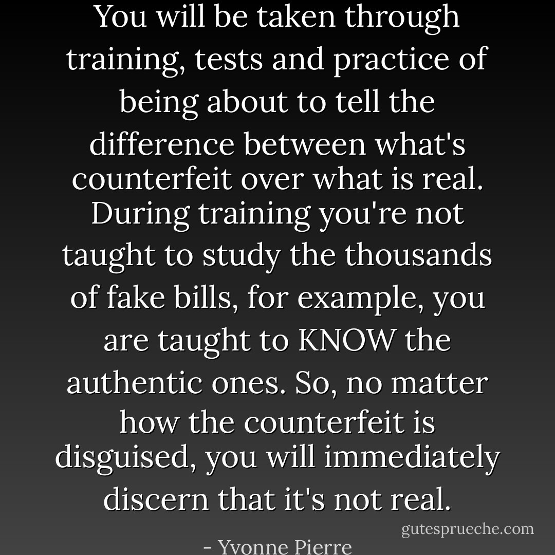 You will be taken through training, tests and practice of being about to tell the difference between what's counterfeit over what is real. During training you're not taught to study the thousands of fake bills, for example, you are taught to KNOW the authentic ones. So, no matter how the counterfeit is disguised, you will immediately discern that it's not real. - Yvonne Pierre