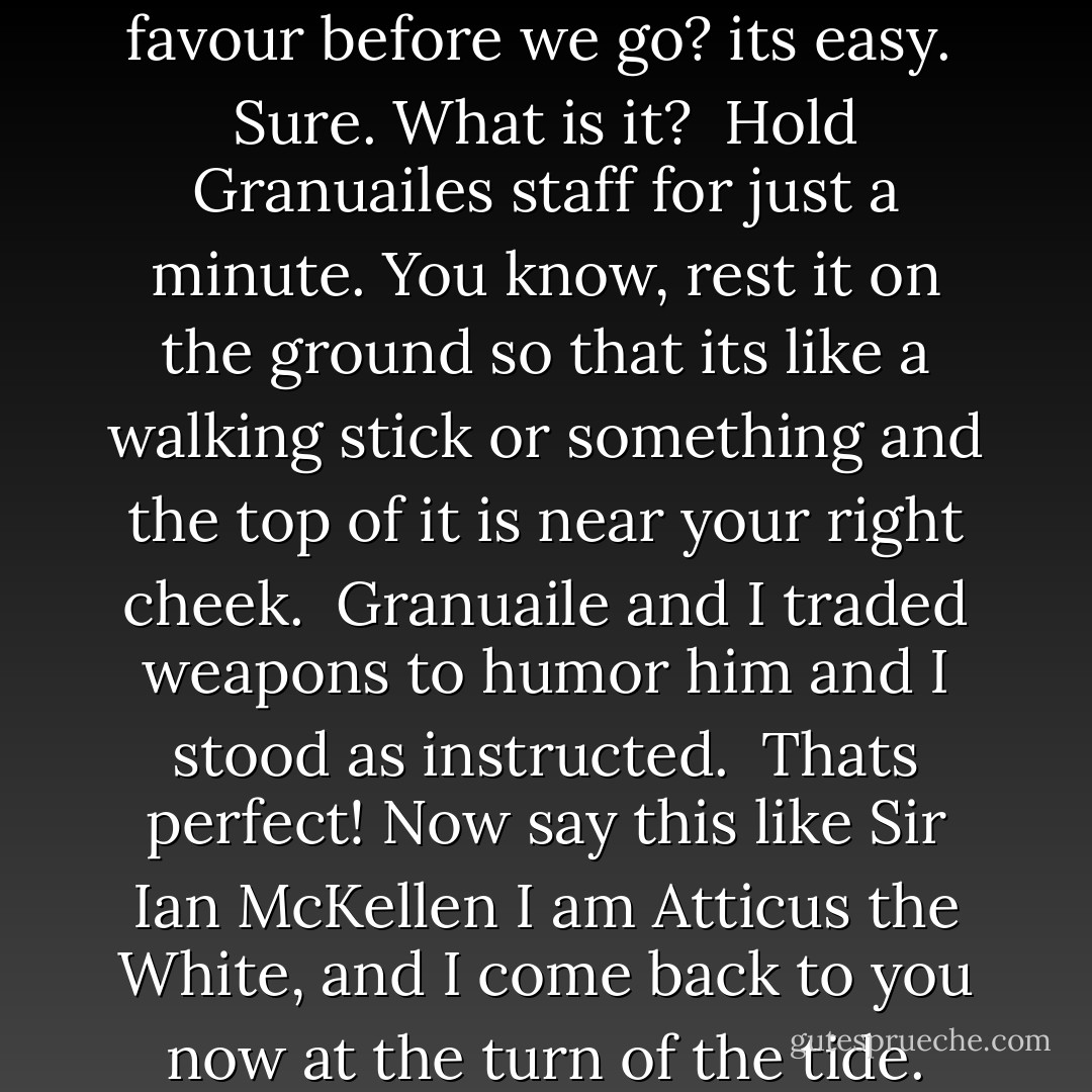 Hey Atticus, do me a quick favour before we go? its easy.<br /><br />Sure. What is it?<br /><br />Hold Granuailes staff for just a minute. You know, rest it on the ground so that its like a walking stick or something and the top of it is near your right cheek.<br /><br />Granuaile and I traded weapons to humor him and I stood as instructed.<br /><br />Thats perfect! Now say this like Sir Ian McKellen I am Atticus the White, and I come back to you now at the turn of the tide. - Kevin Hearne