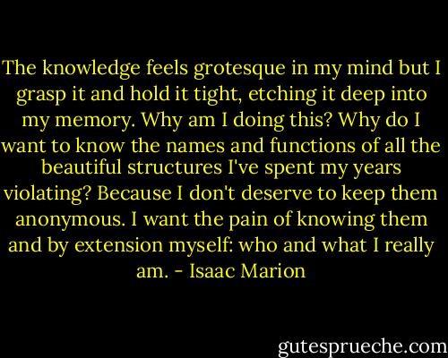 The knowledge feels grotesque in my mind but I grasp it and hold it tight, etching it deep into my memory. Why am I doing this? Why do I want to know the names and functions of all the beautiful structures I've spent my years violating? Because I don't deserve to keep them anonymous. I want the pain of knowing them and by extension myself: who and what I really am. - Isaac Marion