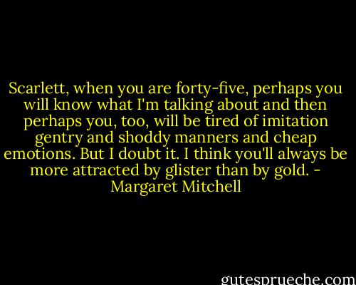Scarlett, when you are forty-five, perhaps you will know what I'm talking about and then perhaps you, too, will be tired of imitation gentry and shoddy manners and cheap emotions. But I doubt it. I think you'll always be more attracted by glister than by gold. - Margaret Mitchell