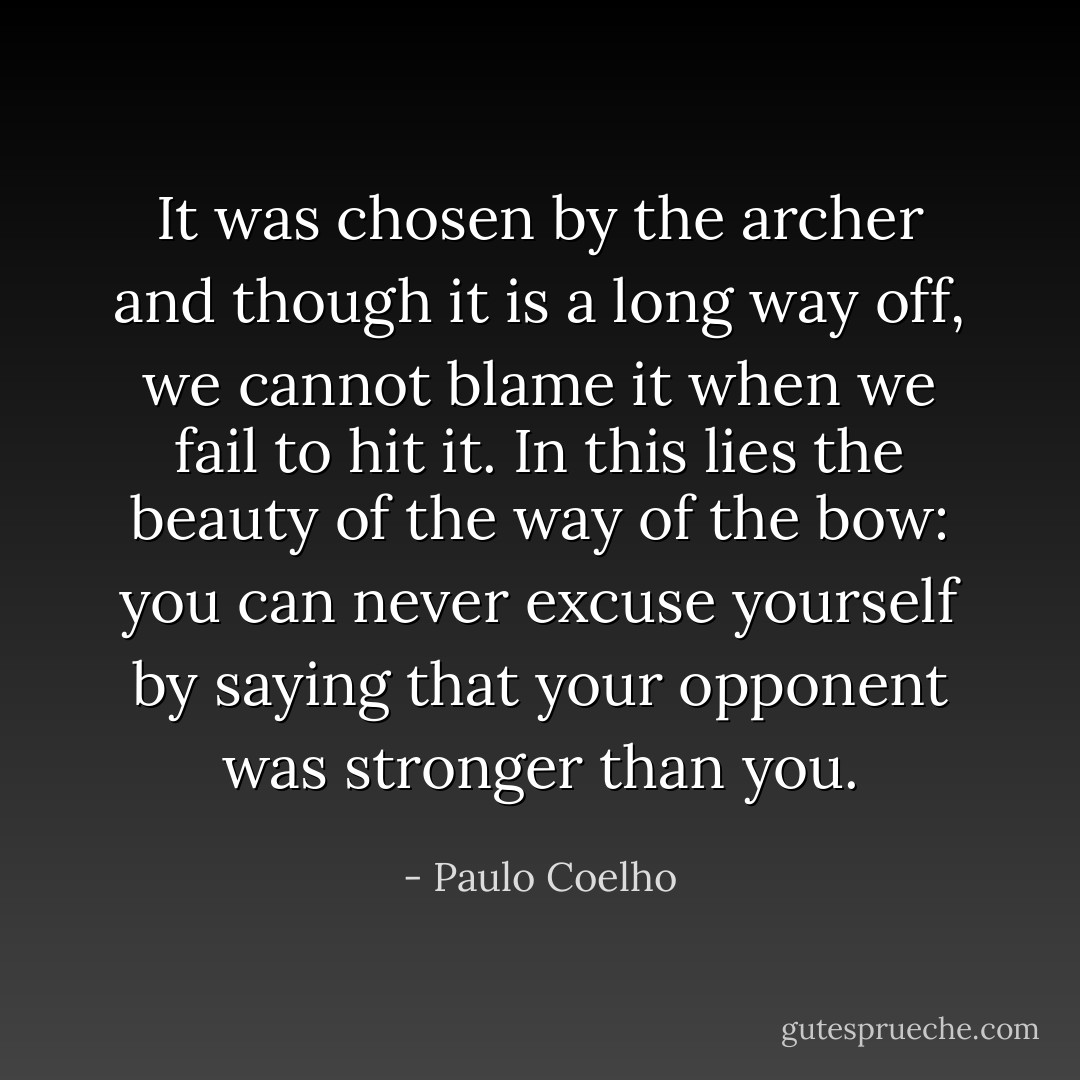 It was chosen by the archer and though it is a long way off, we cannot blame it when we fail to hit it. In this lies the beauty of the way of the bow: you can never excuse yourself by saying that your opponent was stronger than you. - Paulo Coelho