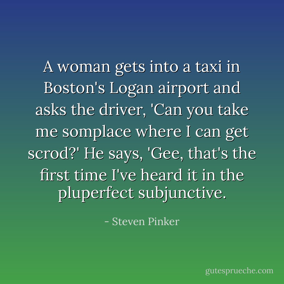 A woman gets into a taxi in Boston's Logan airport and asks the driver, 'Can you take me somplace where I can get scrod?' He says, 'Gee, that's the first time I've heard it in the pluperfect subjunctive. - Steven Pinker