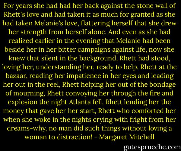 For years she had had her back against the stone wall of Rhett's love and had taken it as much for granted as she had taken Melanie's love, flattering herself that she drew her strength from herself alone. And even as she had realized earlier in the evening that Melanie had been beside her in her bitter campaigns against life, now she knew that silent in the background, Rhett had stood, loving her, understanding her, ready to help. Rhett at the bazaar, reading her impatience in her eyes and leading her out in the reel, Rhett helping her out of the bondage of mourning, Rhett convoying her through the fire and explosion the night Atlanta fell, Rhett lending her the money that gave her her start, Rhett who comforted her when she woke in the nights crying with fright from her dreams-why, no man did such things without loving a woman to distraction! - Margaret Mitchell