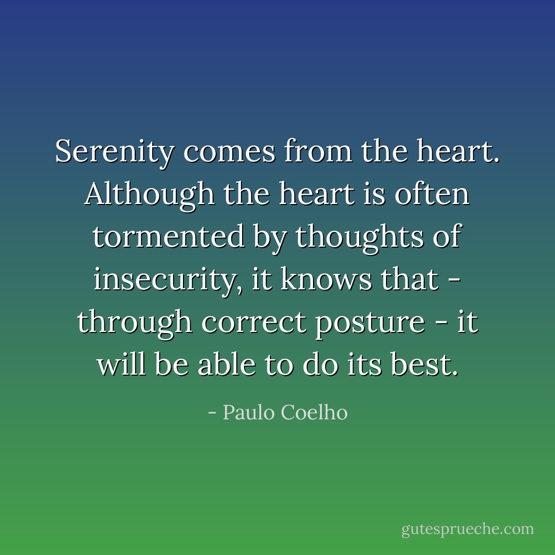 Serenity comes from the heart. Although the heart is often tormented by thoughts of insecurity, it knows that - through correct posture - it will be able to do its best. - Paulo Coelho