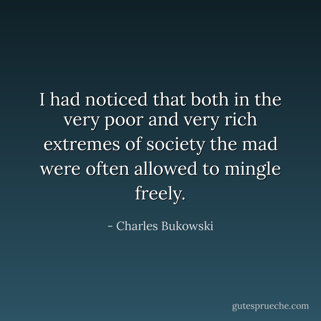 I had noticed that both in the very poor and very rich extremes of society the mad were often allowed to mingle freely. - Charles Bukowski