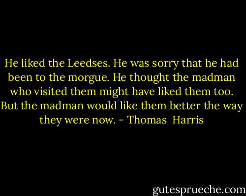 He liked the Leedses. He was sorry that he had been to the morgue. He thought the madman who visited them might have liked them too. But the madman would like them better the way they were now. - Thomas  Harris