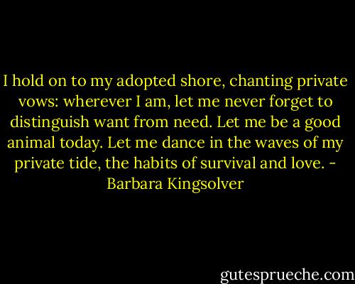 I hold on to my adopted shore, chanting private vows: wherever I am, let me never forget to distinguish want from need. Let me be a good animal today. Let me dance in the waves of my private tide, the habits of survival and love. - Barbara Kingsolver