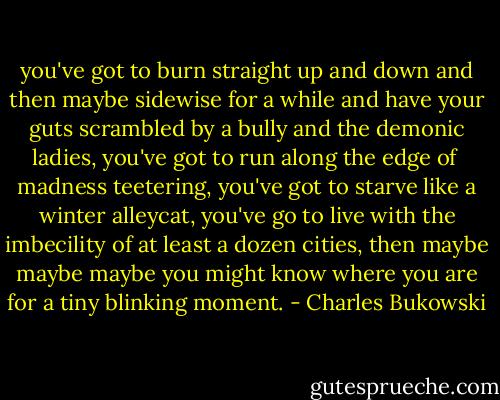 you've got to burn<br />straight up and down<br />and then maybe sidewise<br />for a while<br />and have your guts<br />scrambled by a<br />bully<br />and the demonic<br />ladies,<br />you've got to run<br />along the edge of <br />madness<br />teetering,<br />you've got to starve<br />like a winter<br />alleycat,<br />you've go to live<br />with the imbecility<br />of at least a dozen<br />cities,<br />then maybe<br />maybe<br />maybe<br />you might know<br />where you are<br />for a tiny<br />blinking<br />moment. - Charles Bukowski