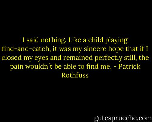 I said nothing. Like a child playing find-and-catch, it was my sincere hope that if I closed my eyes and remained perfectly still, the pain wouldn´t be able to find me. - Patrick Rothfuss