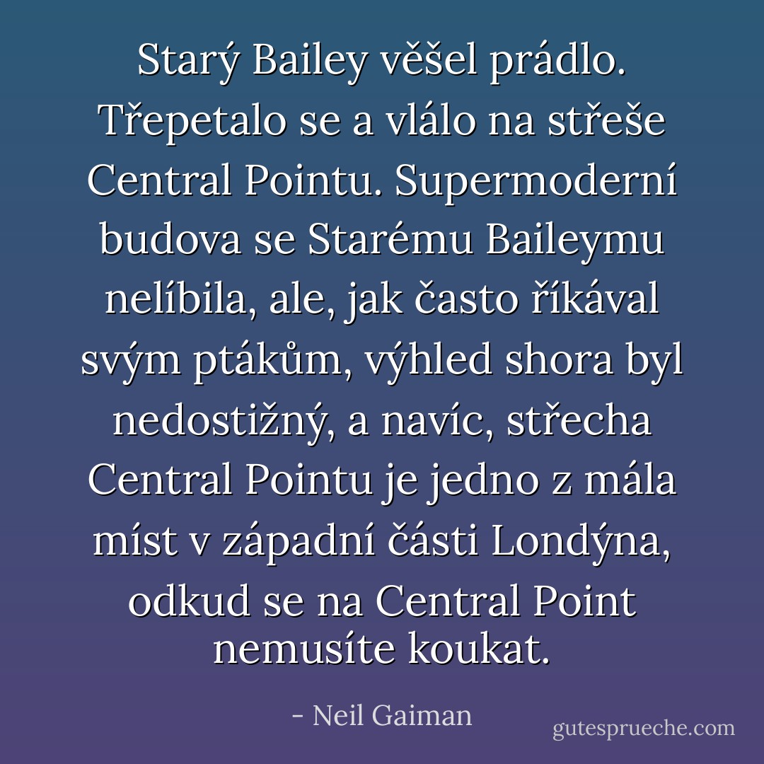 Starý Bailey věšel prádlo. Třepetalo se a vlálo na střeše Central Pointu. Supermoderní budova se Starému Baileymu nelíbila, ale, jak často říkával svým ptákům, výhled shora byl nedostižný, a navíc, střecha Central Pointu je jedno z mála míst v západní části Londýna, odkud se na Central Point nemusíte koukat. - Neil Gaiman