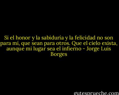 Si el honor y la sabiduría y la felicidad no son para mí, que sean para otros. Que el cielo exista, aunque mi lugar sea el infierno - Jorge Luis Borges