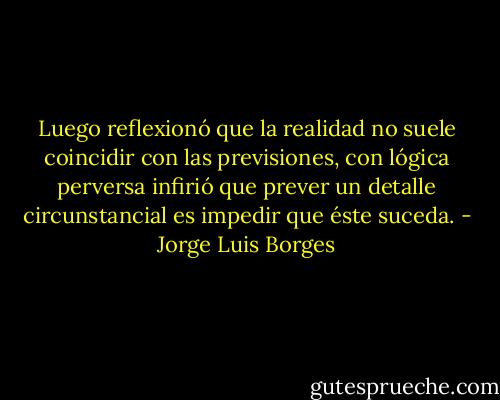 Luego reflexionó que la realidad no suele coincidir con las previsiones, con lógica perversa infirió que prever un detalle circunstancial es impedir que éste suceda. - Jorge Luis Borges