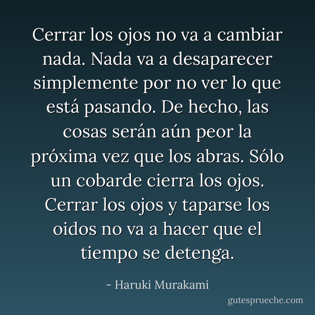Cerrar los ojos no va a cambiar nada. Nada va a desaparecer simplemente por no ver lo que está pasando. De hecho, las cosas serán aún peor la próxima vez que los abras. Sólo un cobarde cierra los ojos. Cerrar los ojos y taparse los oidos no va a hacer que el tiempo se detenga. - Haruki Murakami