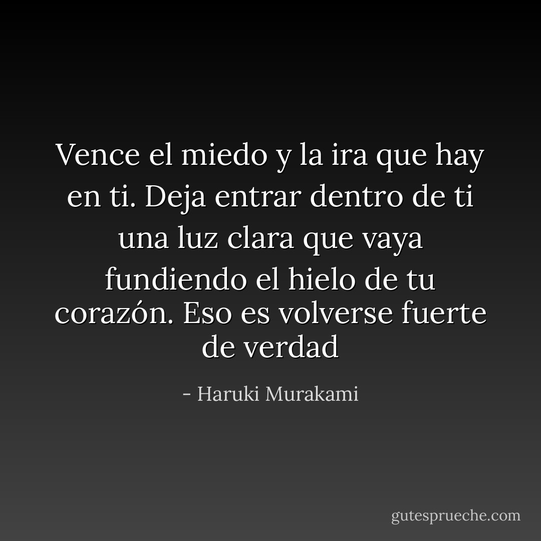 Vence el miedo y la ira que hay en ti. Deja entrar dentro de ti una luz clara que vaya fundiendo el hielo de tu corazón. Eso es volverse fuerte de verdad - Haruki Murakami
