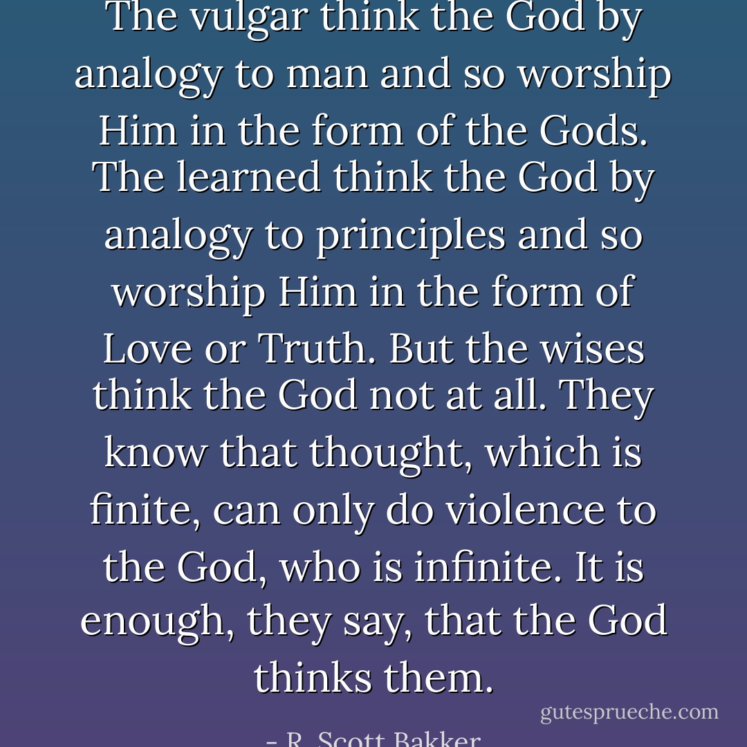 The vulgar think the God by analogy to man and so worship Him in the form of the Gods. The learned think the God by analogy to principles and so worship Him in the form of Love or Truth. But the wises think the God not at all. They know that thought, which is finite, can only do violence to the God, who is infinite. It is enough, they say, that the God thinks them. - R. Scott Bakker