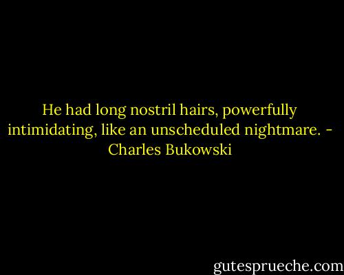 He had long nostril hairs, powerfully intimidating, like an unscheduled nightmare. - Charles Bukowski