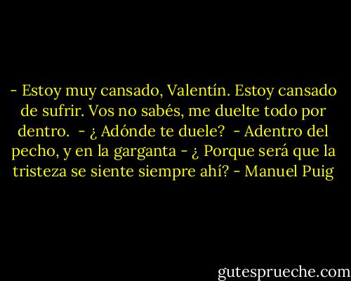 - Estoy muy cansado, Valentín. Estoy cansado de sufrir. Vos no sabés, me duelte todo por dentro. <br />- ¿ Adónde te duele?<br /> - Adentro del pecho, y en la garganta - ¿ Porque será que la tristeza se siente siempre ahí? - Manuel Puig