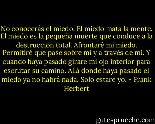 No conocerás el miedo. El miedo mata la mente. El miedo es la pequeña muerte que conduce a la destrucción total. Afrontaré mi miedo. Permitiré que pase sobre mí y a través de mí. Y cuando haya pasado girare mi ojo interior para escrutar su camino. Allá donde haya pasado el miedo ya no habrá nada. Solo estare yo. - Frank Herbert