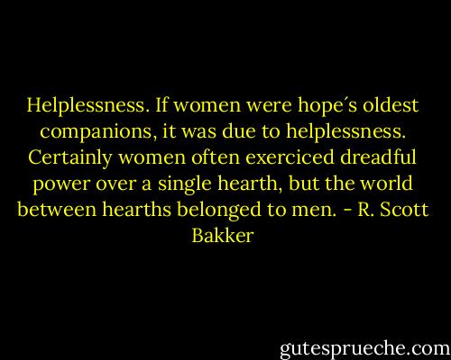 Helplessness. If women were hope´s oldest companions, it was due to helplessness. Certainly women often exerciced dreadful power over a single hearth, but the world between hearths belonged to men. - R. Scott Bakker