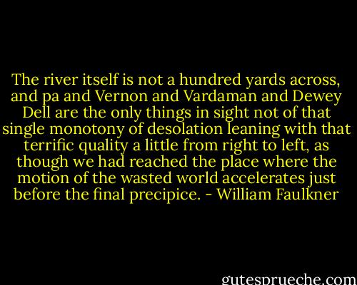 The river itself is not a hundred yards across, and pa and Vernon and Vardaman and Dewey Dell are the only things in sight not of that single monotony of desolation leaning with that terrific quality a little from right to left, as though we had reached the place where the motion of the wasted world accelerates just before the final precipice. - William Faulkner