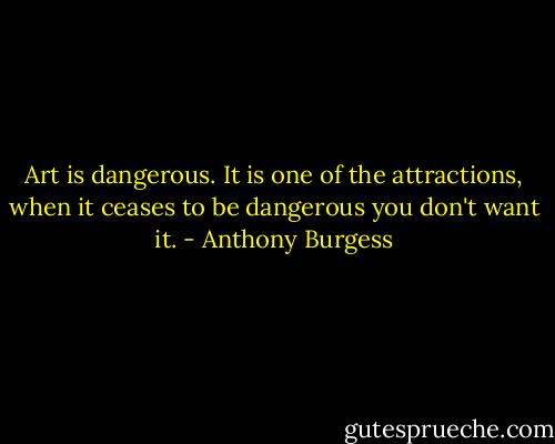 Art is dangerous. It is one of the attractions, when it ceases to be dangerous you don't want it. - Anthony Burgess