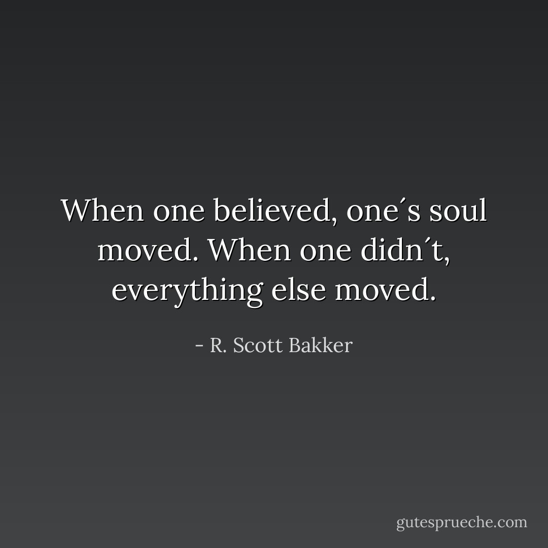 When one believed, one´s soul moved. When one didn´t, everything else moved. - R. Scott Bakker